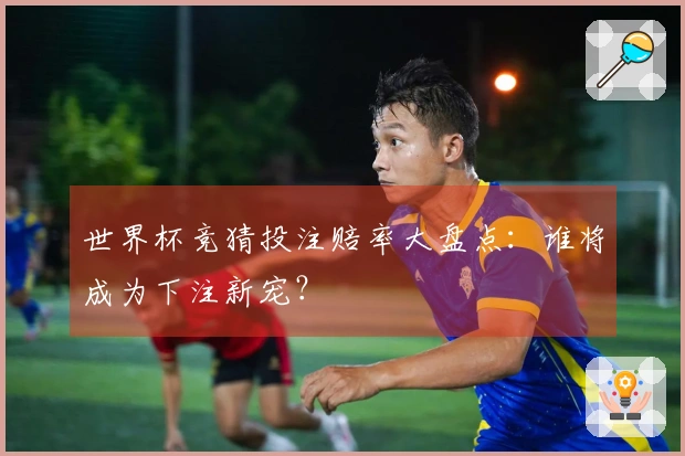 世界杯竞猜投注赔率大盘点：谁将成为下注新宠？