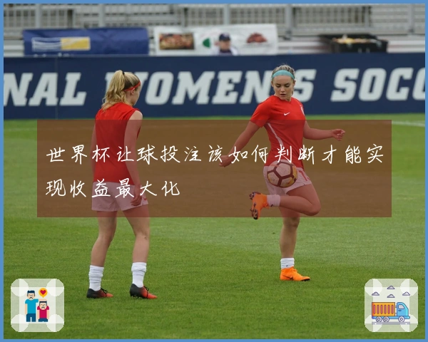 世界杯让球投注该如何判断才能实现收益最大化