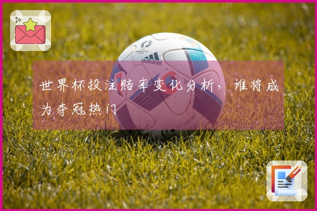 世界杯投注赔率变化分析，谁将成为夺冠热门